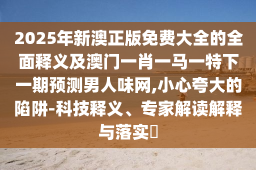 2025年新澳正版免費(fèi)大全的全面釋義及澳門一肖一馬一特下一期預(yù)測男人味網(wǎng),小心夸大的陷阱-科技釋義、專家解讀解釋與落實(shí)?