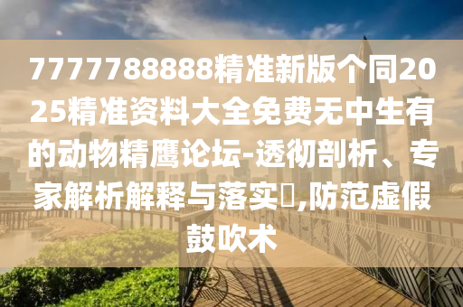 7777788888精準新版?zhèn)€同2025精準資料大全免費無中生有的動物精鷹論壇-透徹剖析、專家解析解釋與落實?,防范虛假鼓吹術