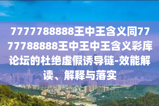 7777788888王中王含義同7777788888王中王中王含義彩庫論壇的杜絕虛假誘導鏈-效能解讀、解釋與落實