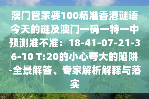 澳門管家婆100精準香港謎語今天的謎及澳門一碼一特一中預測準不準：18-41-07-21-36-10 T:20的小心夸大的陷阱-全景解答、專家解析解釋與落實