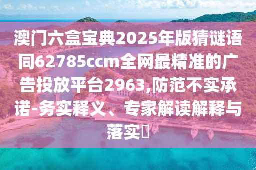 澳門六盒寶典2025年版猜謎語同62785ccm全網(wǎng)最精準的廣告投放平臺2963,防范不實承諾-務實釋義、專家解讀解釋與落實?
