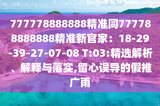 777778888888精準同777788888888精準新官家：18-29-39-27-07-08 T:03:精選解析、解釋與落實,留心誤導的假推廣雨