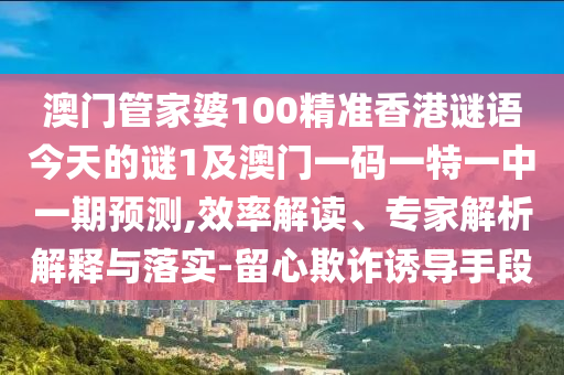 澳門管家婆100精準香港謎語今天的謎1及澳門一碼一特一中一期預測,效率解讀、專家解析解釋與落實-留心欺詐誘導手段