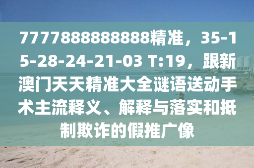 7777888888888精準，35-15-28-24-21-03 T:19，跟新澳門天天精準大全謎語送動手術(shù)主流釋義、解釋與落實和抵制欺詐的假推廣像