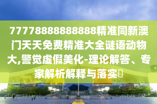 77778888888888精準(zhǔn)同新澳門天天免費(fèi)精準(zhǔn)大全謎語(yǔ)動(dòng)物大,警覺(jué)虛假美化-理論解答、專家解析解釋與落實(shí)?