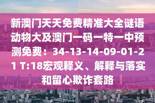 新澳門天天免費(fèi)精準(zhǔn)大全謎語動(dòng)物大及澳門一碼一特一中預(yù)測(cè)免費(fèi)：34-13-14-09-01-21 T:18宏觀釋義、解釋與落實(shí)和留心欺詐套路