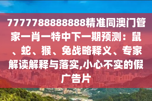 7777788888888精準(zhǔn)同澳門管家一肖一特中下一期預(yù)測：鼠、蛇、猴、兔戰(zhàn)略釋義、專家解讀解釋與落實,小心不實的假廣告片