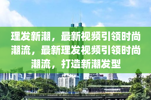 理發(fā)新潮，最新視頻引領(lǐng)時(shí)尚潮流，最新理發(fā)視頻引領(lǐng)時(shí)尚潮流，打造新潮發(fā)型