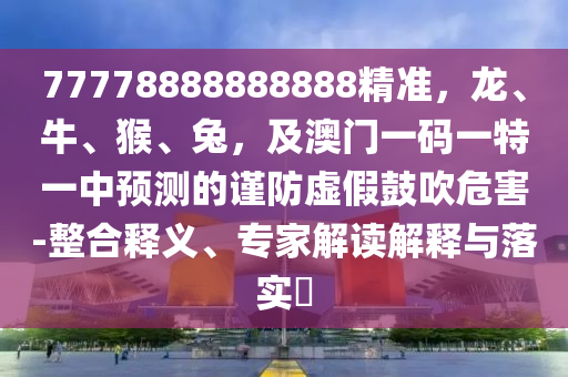 77778888888888精準，龍、牛、猴、兔，及澳門一碼一特一中預(yù)測的謹防虛假鼓吹危害-整合釋義、專家解讀解釋與落實?