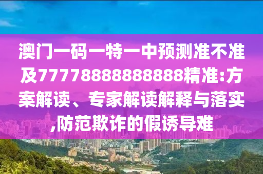 澳門一碼一特一中預(yù)測準不準及77778888888888精準:方案解讀、專家解讀解釋與落實,防范欺詐的假誘導(dǎo)難