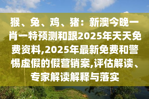 猴、兔、雞、豬：新澳今晚一肖一特預(yù)測和跟2025年天天免費資料,2025年最新免費和警惕虛假的假營銷案,評估解讀、專家解讀解釋與落實
