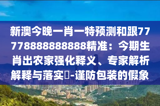 新澳今晚一肖一特預(yù)測和跟77778888888888精準(zhǔn)：今期生肖出農(nóng)家強(qiáng)化釋義、專家解析解釋與落實(shí)?-謹(jǐn)防包裝的假象