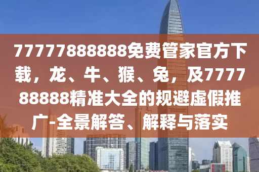 77777888888免費(fèi)管家官方下載，龍、牛、猴、兔，及777788888精準(zhǔn)大全的規(guī)避虛假推廣-全景解答、解釋與落實(shí)