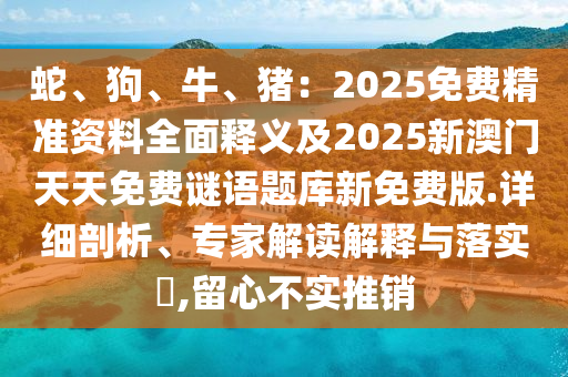 蛇、狗、牛、豬：2025免費(fèi)精準(zhǔn)資料全面釋義及2025新澳門天天免費(fèi)謎語題庫新免費(fèi)版.詳細(xì)剖析、專家解讀解釋與落實(shí)?,留心不實(shí)推銷
