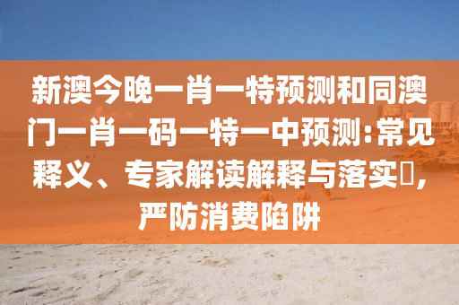 新澳今晚一肖一特預(yù)測和同澳門一肖一碼一特一中預(yù)測:常見釋義、專家解讀解釋與落實(shí)?,嚴(yán)防消費(fèi)陷阱