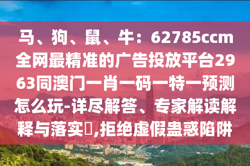 馬、狗、鼠、牛：62785ccm全網(wǎng)最精準(zhǔn)的廣告投放平臺(tái)2963同澳門(mén)一肖一碼一特一預(yù)測(cè)怎么玩-詳盡解答、專(zhuān)家解讀解釋與落實(shí)?,拒絕虛假蠱惑陷阱