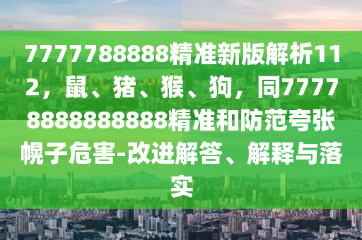 7777788888精準(zhǔn)新版解析112，鼠、豬、猴、狗，同77778888888888精準(zhǔn)和防范夸張幌子危害-改進(jìn)解答、解釋與落實(shí)