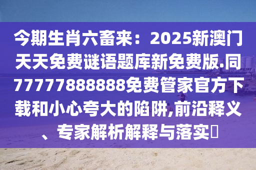 今期生肖六畜來：2025新澳門天天免費謎語題庫新免費版.同77777888888免費管家官方下載和小心夸大的陷阱,前沿釋義、專家解析解釋與落實?