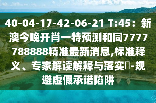 40-04-17-42-06-21 T:45：新澳今晚開肖一特預(yù)測和同7777788888精準(zhǔn)最新消息,標(biāo)準(zhǔn)釋義、專家解讀解釋與落實?-規(guī)避虛假承諾陷阱