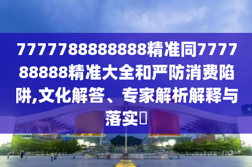 7777788888888精準(zhǔn)同777788888精準(zhǔn)大全和嚴(yán)防消費(fèi)陷阱,文化解答、專家解析解釋與落實(shí)?