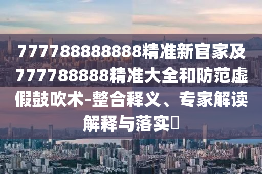 777788888888精準(zhǔn)新官家及777788888精準(zhǔn)大全和防范虛假鼓吹術(shù)-整合釋義、專家解讀解釋與落實(shí)?