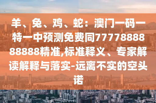 羊、兔、雞、蛇：澳門一碼一特一中預(yù)測免費(fèi)同7777888888888精準(zhǔn),標(biāo)準(zhǔn)釋義、專家解讀解釋與落實(shí)-遠(yuǎn)離不實(shí)的空頭諾
