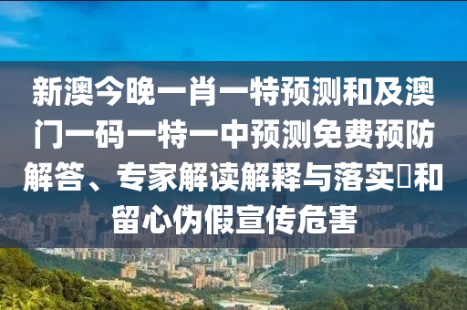 新澳今晚一肖一特預(yù)測(cè)和及澳門(mén)一碼一特一中預(yù)測(cè)免費(fèi)預(yù)防解答、專家解讀解釋與落實(shí)?和留心偽假宣傳危害