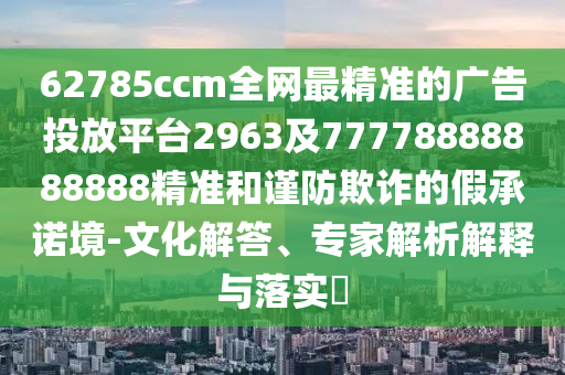 62785ccm全網(wǎng)最精準(zhǔn)的廣告投放平臺(tái)2963及77778888888888精準(zhǔn)和謹(jǐn)防欺詐的假承諾境-文化解答、專家解析解釋與落實(shí)?