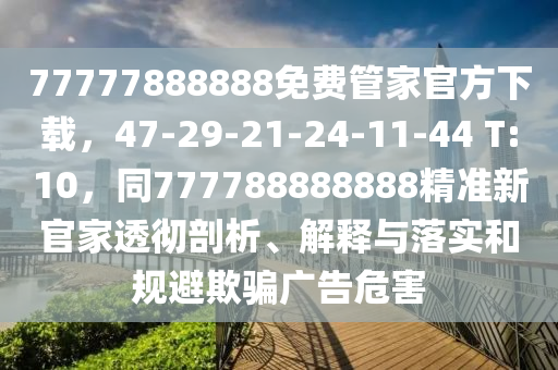 77777888888免費(fèi)管家官方下載，47-29-21-24-11-44 T:10，同777788888888精準(zhǔn)新官家透徹剖析、解釋與落實(shí)和規(guī)避欺騙廣告危害