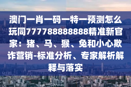 澳門一肖一碼一特一預(yù)測怎么玩同777788888888精準(zhǔn)新官家：豬、馬、猴、兔和小心欺詐營銷-標(biāo)準(zhǔn)分析、專家解析解釋與落實