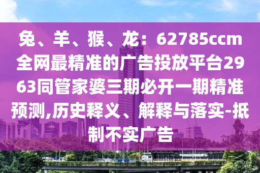 兔、羊、猴、龍：62785ccm全網(wǎng)最精準(zhǔn)的廣告投放平臺2963同管家婆三期必開一期精準(zhǔn)預(yù)測,歷史釋義、解釋與落實(shí)-抵制不實(shí)廣告