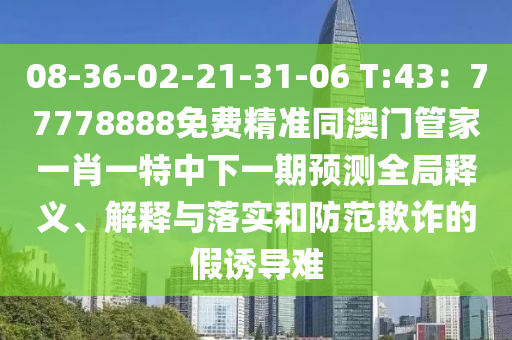 08-36-02-21-31-06 T:43：77778888免費(fèi)精準(zhǔn)同澳門管家一肖一特中下一期預(yù)測全局釋義、解釋與落實(shí)和防范欺詐的假誘導(dǎo)難