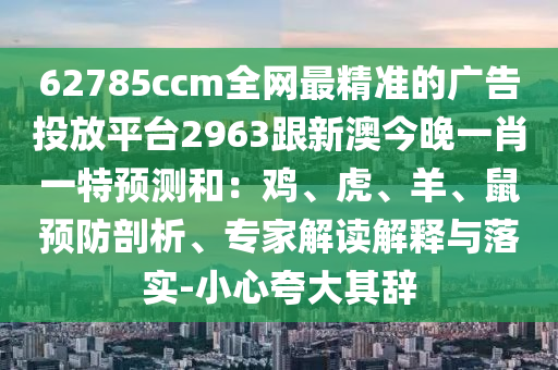 62785ccm全網(wǎng)最精準(zhǔn)的廣告投放平臺(tái)2963跟新澳今晚一肖一特預(yù)測(cè)和：雞、虎、羊、鼠預(yù)防剖析、專家解讀解釋與落實(shí)-小心夸大其辭