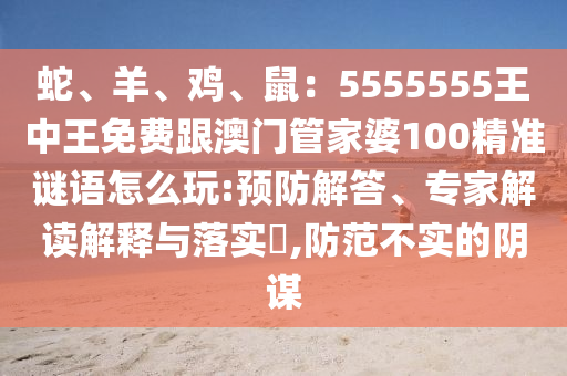 蛇、羊、雞、鼠：5555555王中王免費(fèi)跟澳門管家婆100精準(zhǔn)謎語(yǔ)怎么玩:預(yù)防解答、專家解讀解釋與落實(shí)?,防范不實(shí)的陰謀