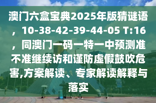 澳門六盒寶典2025年版猜謎語，10-38-42-39-44-05 T:16，同澳門一碼一特一中預測準不準繼續(xù)訪和謹防虛假鼓吹危害,方案解讀、專家解讀解釋與落實