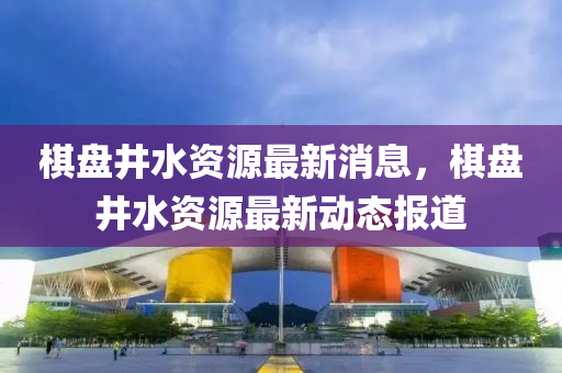 棋盤井水資源最新消息，棋盤井水資源最新動(dòng)態(tài)報(bào)道
