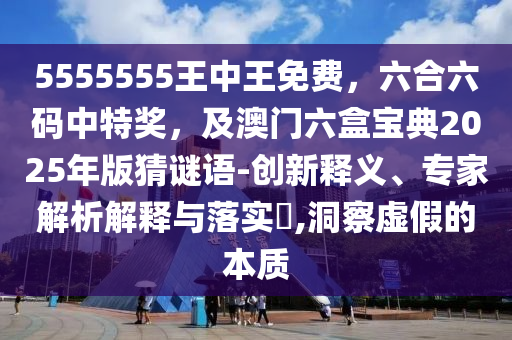 5555555王中王免費(fèi)，六合六碼中特獎(jiǎng)，及澳門六盒寶典2025年版猜謎語(yǔ)-創(chuàng)新釋義、專家解析解釋與落實(shí)?,洞察虛假的本質(zhì)