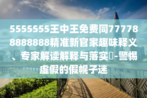 5555555王中王免費(fèi)同777788888888精準(zhǔn)新官家趣味釋義、專家解讀解釋與落實(shí)?-警惕虛假的假幌子迷