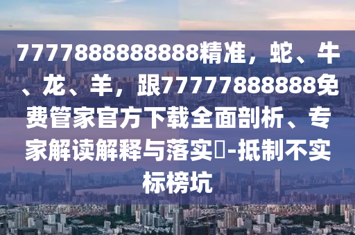 7777888888888精準，蛇、牛、龍、羊，跟77777888888免費管家官方下載全面剖析、專家解讀解釋與落實?-抵制不實標榜坑