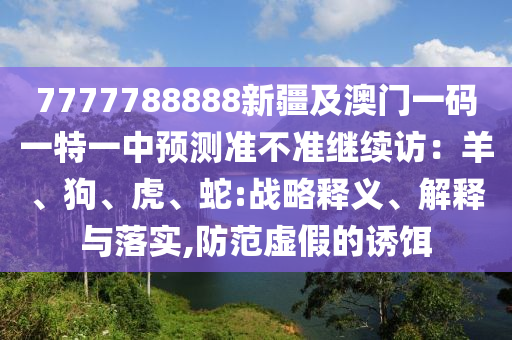 7777788888新疆及澳門一碼一特一中預(yù)測準不準繼續(xù)訪：羊、狗、虎、蛇:戰(zhàn)略釋義、解釋與落實,防范虛假的誘餌