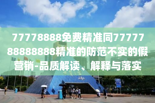 77778888免費精準同7777788888888精準的防范不實的假營銷-品質(zhì)解讀、解釋與落實