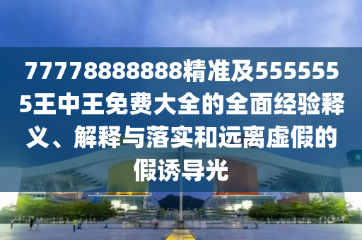 77778888888精準及5555555王中王免費大全的全面經(jīng)驗釋義、解釋與落實和遠離虛假的假誘導(dǎo)光