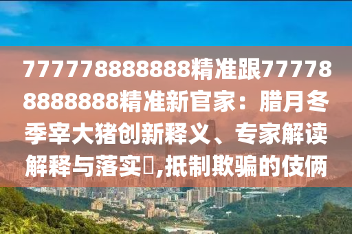 777778888888精準跟777788888888精準新官家：臘月冬季宰大豬創(chuàng)新釋義、專家解讀解釋與落實?,抵制欺騙的伎倆
