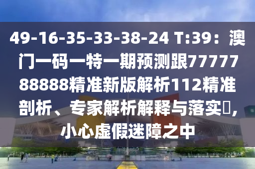 49-16-35-33-38-24 T:39：澳門一碼一特一期預(yù)測跟7777788888精準(zhǔn)新版解析112精準(zhǔn)剖析、專家解析解釋與落實?,小心虛假迷障之中