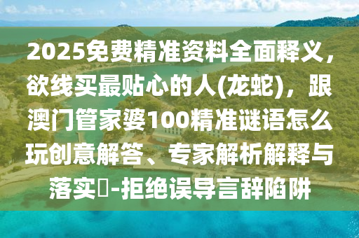 2025免費(fèi)精準(zhǔn)資料全面釋義，欲線買最貼心的人(龍蛇)，跟澳門管家婆100精準(zhǔn)謎語(yǔ)怎么玩創(chuàng)意解答、專家解析解釋與落實(shí)?-拒絕誤導(dǎo)言辭陷阱