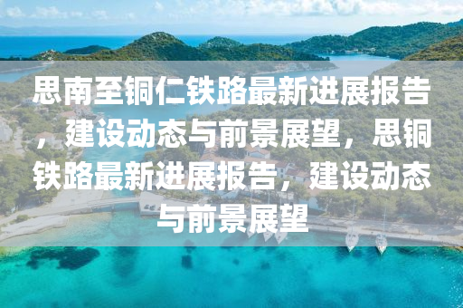 思南至銅仁鐵路最新進(jìn)展報(bào)告，建設(shè)動(dòng)態(tài)與前景展望，思銅鐵路最新進(jìn)展報(bào)告，建設(shè)動(dòng)態(tài)與前景展望