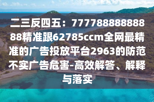 二三反四五：77778888888888精準(zhǔn)跟62785ccm全網(wǎng)最精準(zhǔn)的廣告投放平臺(tái)2963的防范不實(shí)廣告危害-高效解答、解釋與落實(shí)