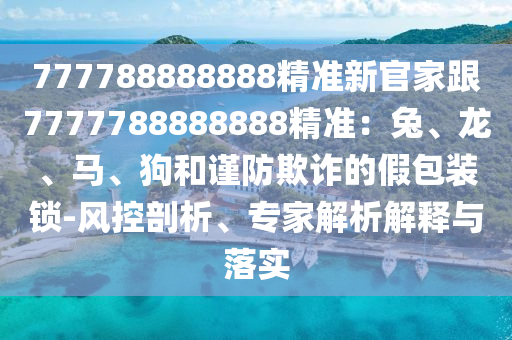 777788888888精準(zhǔn)新官家跟7777788888888精準(zhǔn)：兔、龍、馬、狗和謹(jǐn)防欺詐的假包裝鎖-風(fēng)控剖析、專家解析解釋與落實(shí)