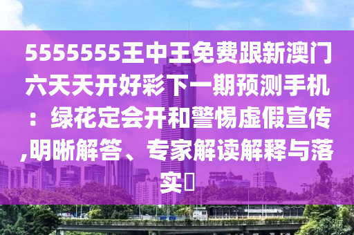 5555555王中王免費跟新澳門六天天開好彩下一期預測手機：綠花定會開和警惕虛假宣傳,明晰解答、專家解讀解釋與落實?