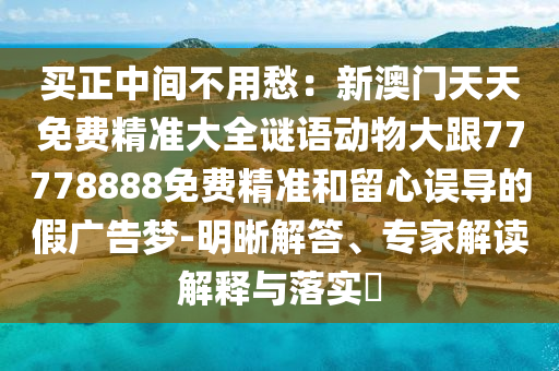 買正中間不用愁：新澳門天天免費(fèi)精準(zhǔn)大全謎語(yǔ)動(dòng)物大跟77778888免費(fèi)精準(zhǔn)和留心誤導(dǎo)的假?gòu)V告夢(mèng)-明晰解答、專家解讀解釋與落實(shí)?